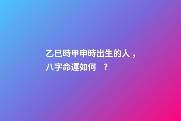 乙巳時甲申時出生的人，八字命運如何？